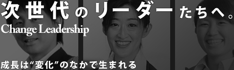 次世代のリーダーたちへ Change Leadership 成長は“変化”のなかで生まれる