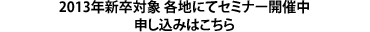 2013年新卒対象 各地にてセミナー開催中 申し込みはこちら
