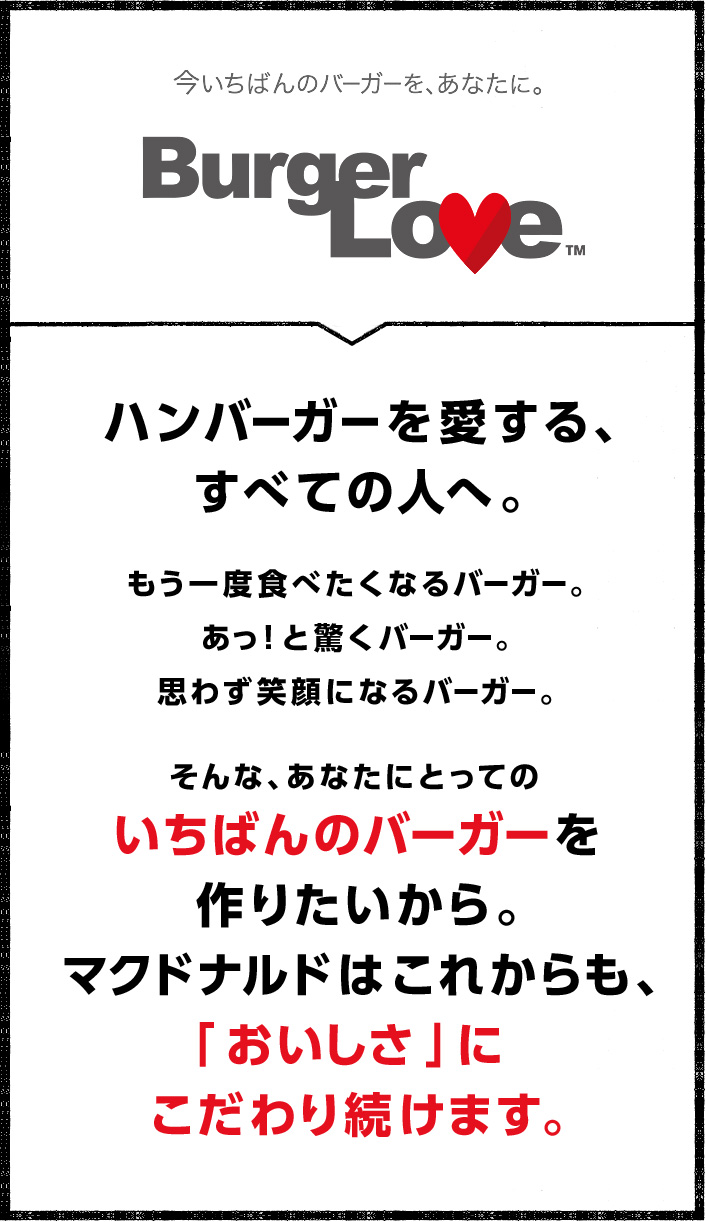 ハンバーガーを愛する、すべての人へ。もう一度食べたくなるバーガー。あっ！と驚くバーガー。思わず笑顔になるバーガー。そんな、あなたにとってのいちばんのバーガーを作りたいから。マクドナルドはこれからも、「おいしさ」にこだわり続けます。