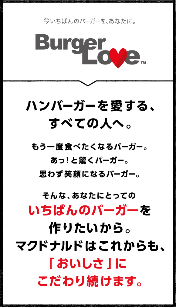 ハンバーガーを愛する、すべての人へ。もう一度食べたくなるバーガー。あっ！と驚くバーガー。思わず笑顔になるバーガー。そんな、あなたにとってのいちばんのバーガーを作りたいから。マクドナルドはこれからも、「おいしさ」にこだわり続けます。
