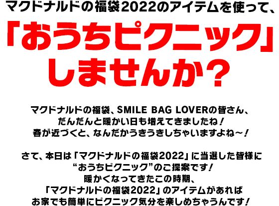 マクドナルドの福袋2022のアイテムを使って、「おうちピクニック」 しませんか？マクドナルドの福袋、SMILE BAG LOVERの皆さん、だんだんと暖かい日も増えてきましたね！
春が近づくと、なんだかうきうき️しちゃいますよね～！
さて、本日は「マクドナルドの福袋2022」に当選した皆様に“おうちピクニック”のご提案です！
暖かくなってきたこの時期、「マクドナルドの福袋2022」のアイテムがあればお家でも簡単にピクニック気分を楽しめちゃうんです！