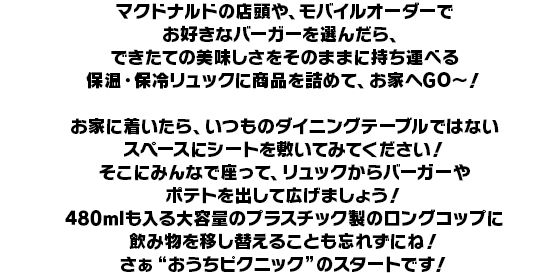 マクドナルドの店頭や、モバイルオーダーでお好きなバーガーを選んだら、できたての美味しさをそのままに持ち運べる保温・保冷リュックに商品を詰めて、お家へGO～！
お家に着いたら、いつものダイニングテーブルではないスペースにシートを敷いてみてください！
そこにみんなで座って、リュックからバーガーやポテトを出して広げましょう！
480mlも入る大容量のプラスチック製のロングコップに飲み物を移し替えることも忘れずにね！
さぁ“おうちピクニック”のスタートです！