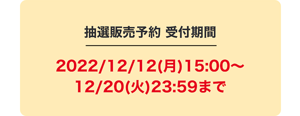 抽選販売予約 受付期間2022/12/12(月)15:00〜12/20(火)23:59まで