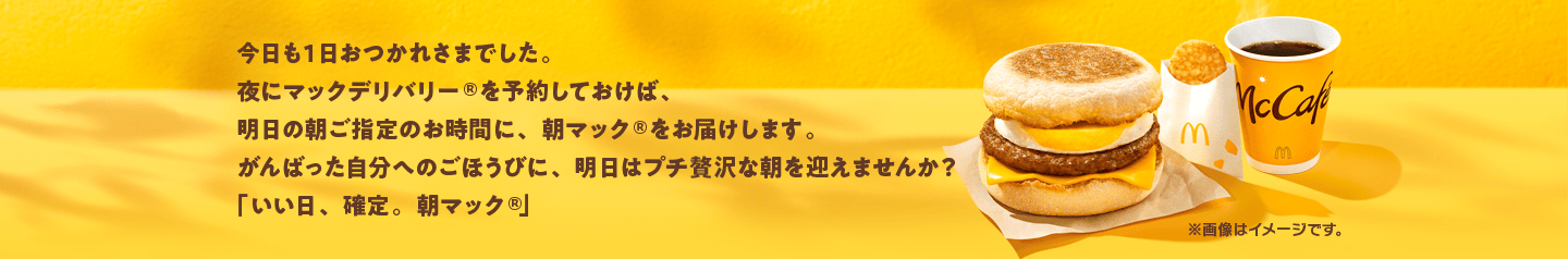 今日も1日おつかれさまでした。夜にマックデリバリー®を予約しておけば、明日の朝ご指定のお時間に、朝マック®をお届けします。がんばった自分へのごほうびに、明日はプチ贅沢な朝を迎えませんか？「いい日、確定。朝マック®」