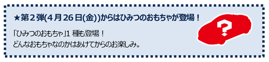 第2弾(4月26日(金))からはひみつのおもちゃが登場！