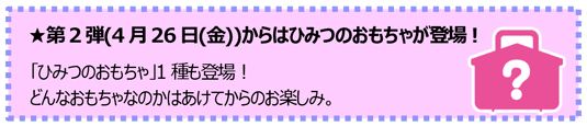 第2弾(4月26日(金))からはひみつのおもちゃが登場！