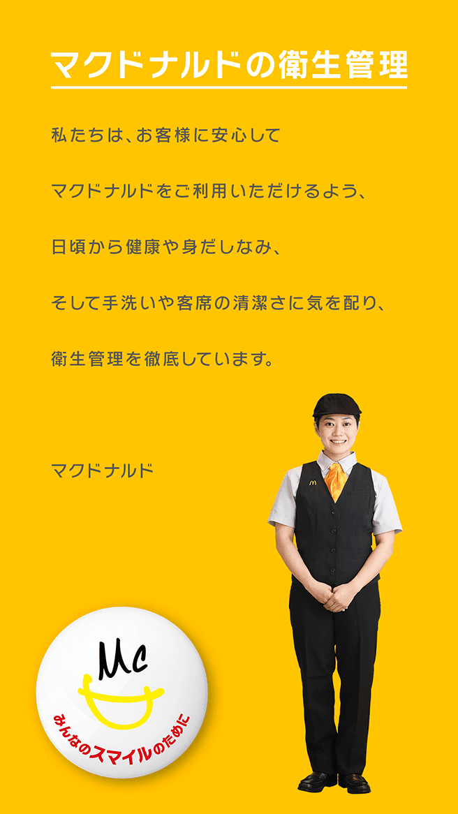 マクドナルドの衛生管理 私たちは、お客様に安心してマクドナルドをご利用いただけるよう、日頃から健康や身だしなみ、そして手洗いや客席の清潔さに気を配り、衛生管理を徹底しています。