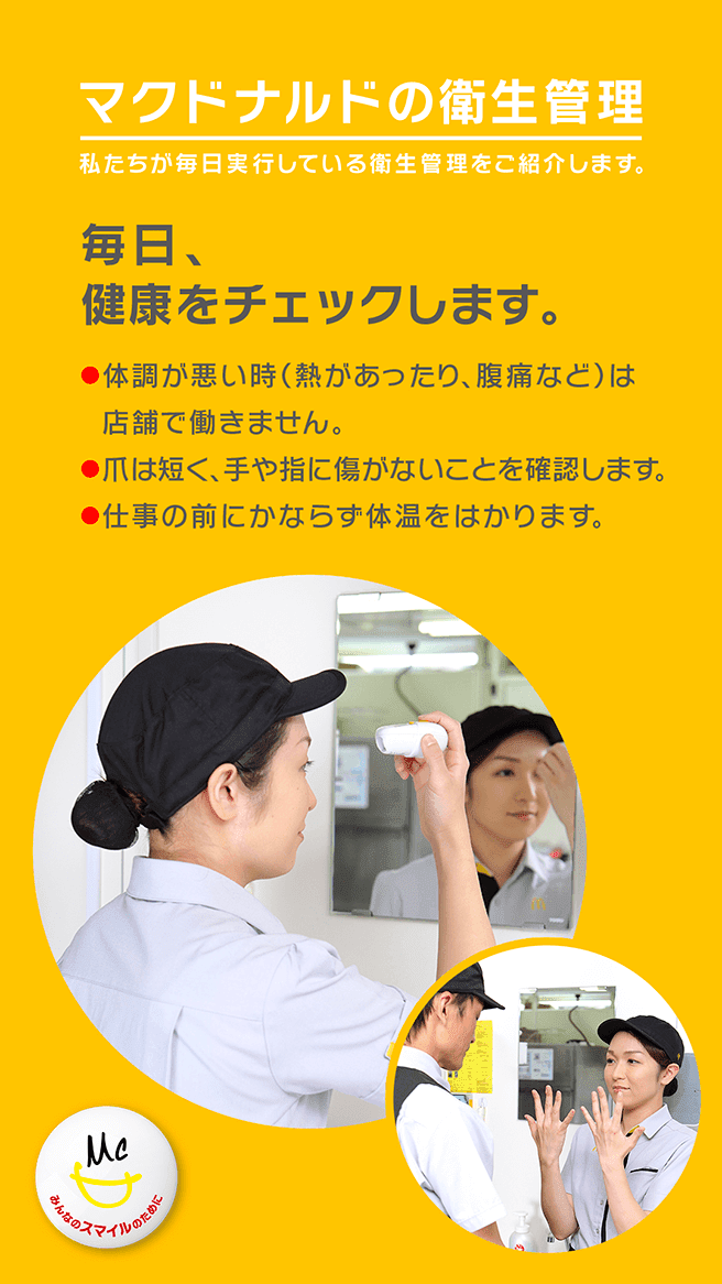 マクドナルドの衛生管理 私たちが毎日実行している衛生管理をご紹介します。毎日、健康チェックをします。・体調が悪い時(熱があったり、腹痛など)は店舗で働きません。・爪は短く、手や指に傷がないことを確認します。・仕事の前にかならず体温をはかります。