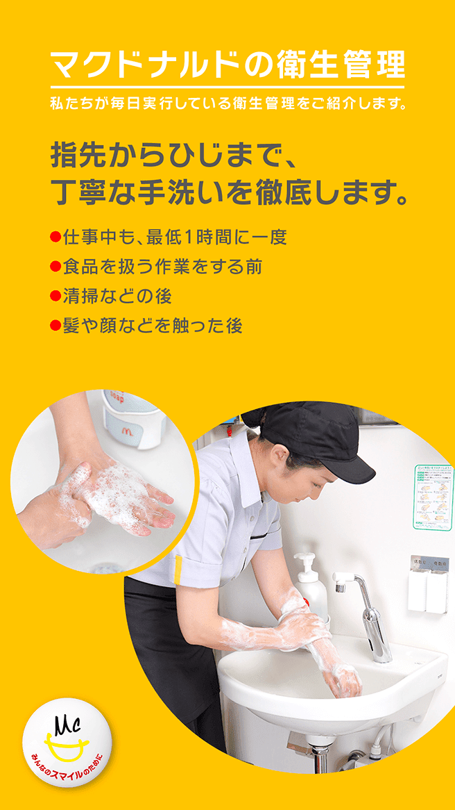 マクドナルドの衛生管理 私たちが毎日実行している衛生管理をご紹介します。指先からひじまで、丁寧な手洗いを徹底します。・仕事中も、最低1時間に一度 ・食品を扱う作業をする前 ・清掃などの後 ・髪や顔などを触った後