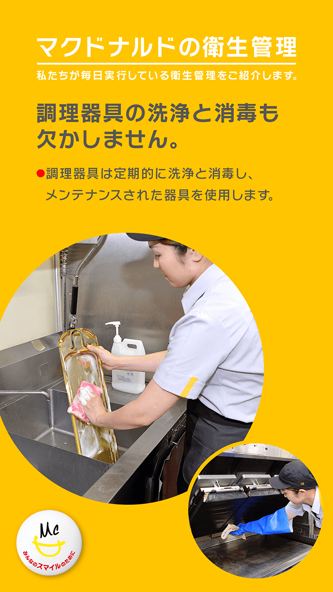 マクドナルドの衛生管理 私たちが毎日実行している衛生管理をご紹介します。 調理器具の洗浄と消毒も欠かしません。 ・調理器具は定期的に洗浄と消毒し、メンテナンスされた器具を使用します。