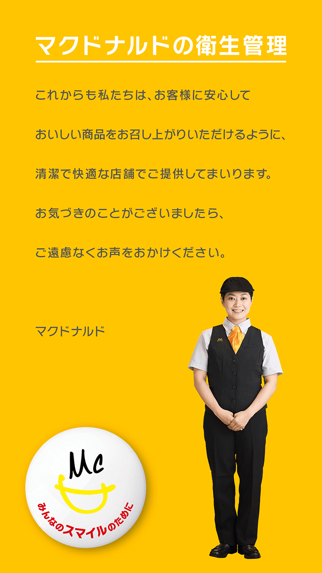マクドナルドの衛生管理 これからも私たちは、お客様に安心しておいしい商品をお召し上がりいただけるように、清潔で快適な店舗でご提供してまいります。お気づきのことがございましたら、ご遠慮なくお声をおかけください。