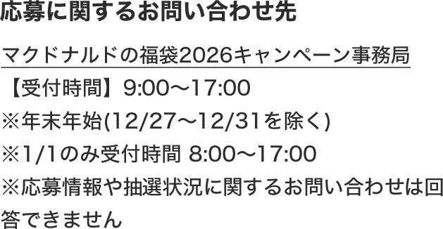 応募に関するお問い合わせ先 マクドナルドの福袋2026キャンペーン事務局 【受付時間】9:00〜17:00 ※年末年始(12/27〜12/31を除く) ※1/1のみ受付時間 8:00〜17:00 ※応募情報や抽選状況に関するお問い合わせは回答できません