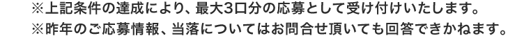 ※上記条件の達成により、最大3口分のご応募として受け付けいたします。 ※昨年の応募情報、当落についてはお問合せ頂いても回答できかねます。
