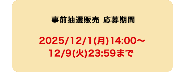 事前抽選販売 応募期間 2025/12/1(月)14:00〜12/9(火)23:59まで