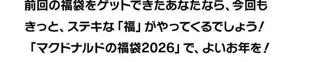 前回の福袋をゲットできたあなたなら、今回もきっと、ステキな「福」がやってくるでしょう！「マクドナルドの福袋®2026」で、よいお年を！