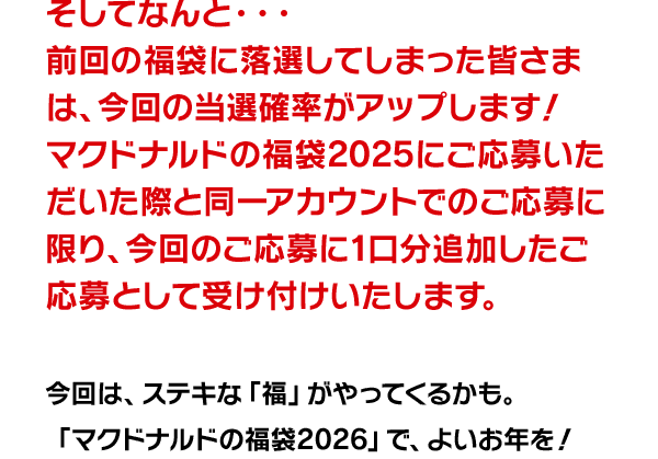 そしてなんと・・・前回の福袋に落選してしまった皆さまは、今回の当選確率がアップします！マクドナルドの福袋®2025にご応募いただいた際と同一アカウントでの応募に限り、今回のご応募に1口分追加したご応募として受け付けいたします。今回は、ステキな「福」がやってくるかも。「マクドナルドの福袋2026」で、よいお年を！