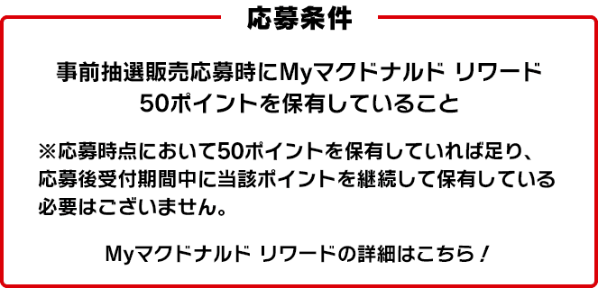 応募条件 事前抽選販売応募時にMyマクドナルド リワード 50ポイントを保有していること ※応募時点において50ポイントを保有していれば足り、応募後受付期間中に当該ポイントを継続して保有している必要はございません。 Myマクドナルド リワードの詳細はこちら！