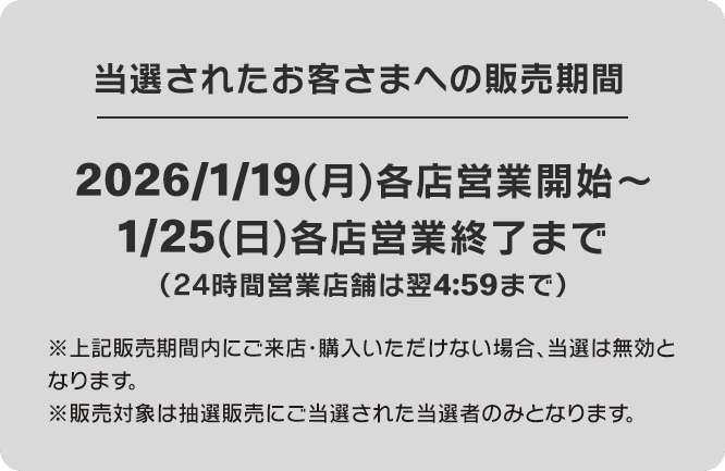 当選されたお客さまへの販売期間 2026/1/19(月)各店営業開始～1/25(日)各店営業終了まで(24時間営業店舗は翌4:59まで)