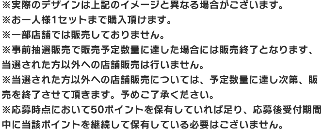 ※実際のデザインは上記のイメージと異なる場合がございます。 ※お一人様1セットまで購入頂けます。 ※一部店舗では販売しておりません。 ※事前抽選販売で販売予定数量に達した場合には販売終了となります、当選された方以外への店舗販売は行いません。 ※当選された方以外への店舗販売については、予定数量に達し次第、販売を終了させて頂きます。予めご了承ください。 ※応募時点において50ポイントを保有していれば足り、応募後受付期間中に当該ポイントを継続して保有している必要はございません。