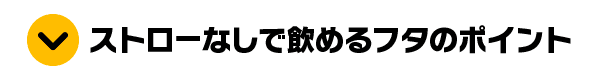 ストローなしで飲めるフタのポイント