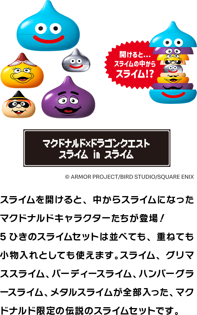 マクドナルド×ドラゴンクエスト スライム in スライム スライムを開けると、中からスライムになったマクドナルドキャラクターたちが登場！5ひきのスライムセットは並べても、重ねても小物入れとしても使えます。スライム、グリマススライム、バーディースライム、ハンバーグラースライム、メタルスライムが全部入った、マクドナルド限定の伝説のスライムセットです。