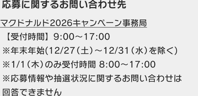 応募に関するお問い合わせ先 マクドナルド2026キャンペーン事務局 【受付時間】9:00〜17:00 ※年末年始(12/28(土)〜12/31(水)を除く) ※1/1(木)のみ受付時間 8:00～17:00 ※応募情報や抽選状況に関するお問い合わせは回答できません