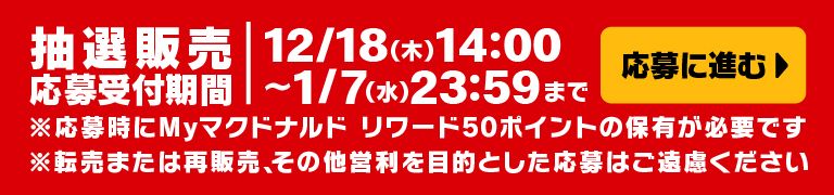 応募に進む 抽選販売応募受付期間 12/18(木)14:00～1/7(水)23:59まで ※応募時にMyマクドナルド リワード 50ポイントの保有が必要です。 ※転売または再販売、その他営利を目的とした応募はご遠慮ください。