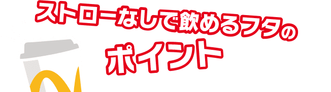ストローなしで飲めるフタのポイント