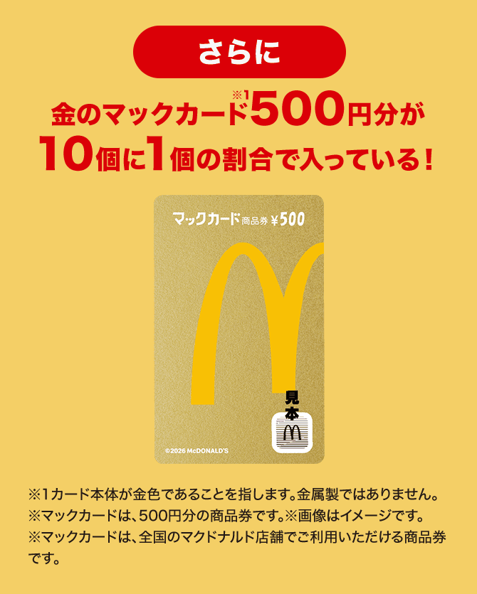 さらに金のマックカード500円分が10個に1個の割合で入っている！※カード本体が金色であることを指します。※金属製ではありません。※マックカードは、500円分の商品券です。※画像はイメージです。※マックカードは、全国のマクドナルド店舗でご利用いただける商品券です。
