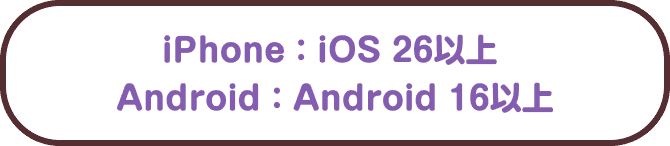 iPhone：iOS 26以上 Android：Android 16以上