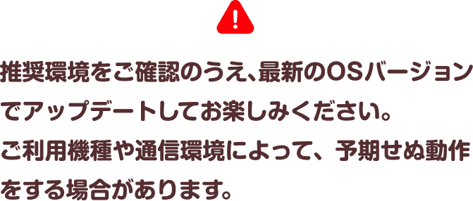 推奨環境をご確認のうえ、最新のOSバージョンでアップデートしてお楽しみください。ご利用機種や通信環境によって、予期せぬ動作をする場合があります。