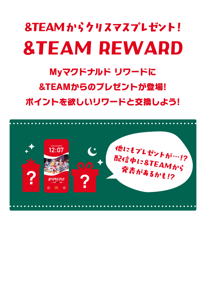 &TEAMからクリスマスプレゼント! &TEAM REWARD Myマクドナルド リワードに &TEAMからのプレゼントが登場! ポイントを欲しいリワードと交換しよう! ? ? 他にもプレゼントが・・・!? 配信中に&TEAMから 発表があるかも!?
