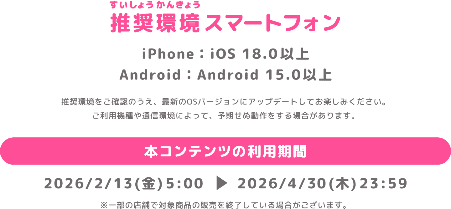 推奨環境スマートフォン iPhone：iOS 18.0以上 Android：Android 15.0以上 推奨環境をご確認のうえ、最新のOSバージョンにアップデートしてお楽しみください。ご利用機種や通信環境によって、予期せぬ動作をする場合があります。 本コンテンツの利用期間 2026/2/13(金)5:00 ▶︎ 2026/3/19(木)23:59 ※一部の店舗で対象商品の販売を終了している場合がございます。