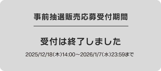 事前抽選販売応募受付期間 受付は終了しました 2025/12/18(木)14:00〜2026/1/7(水)23:59まで