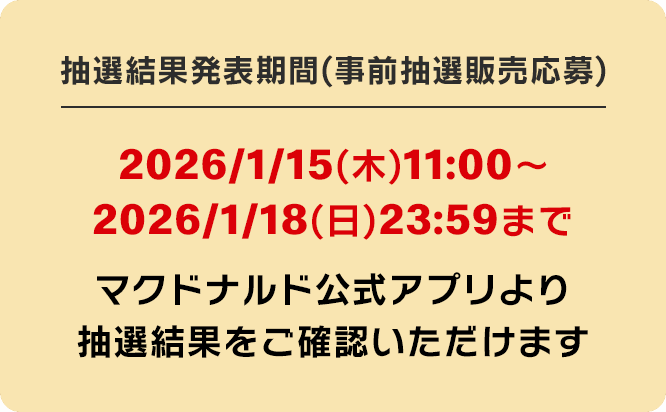抽選結果発表期間(事前抽選販売応募) 2026/1/15(木)11:00〜2026/1/18(日)23:59まで マクドナルド公式アプリより抽選結果をご確認いただけます