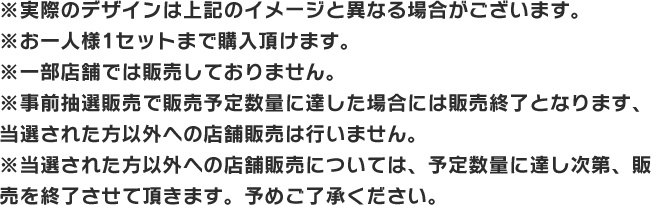 ※実際のデザインは上記のイメージと異なる場合がございます。 ※お一人様1セットまで購入頂けます。 ※一部店舗では販売しておりません。 ※事前抽選販売で販売予定数量に達した場合には販売終了となります、当選された方以外への店舗販売は行いません。 ※当選された方以外への店舗販売については、予定数量に達し次第、販売を終了させて頂きます。予めご了承ください。