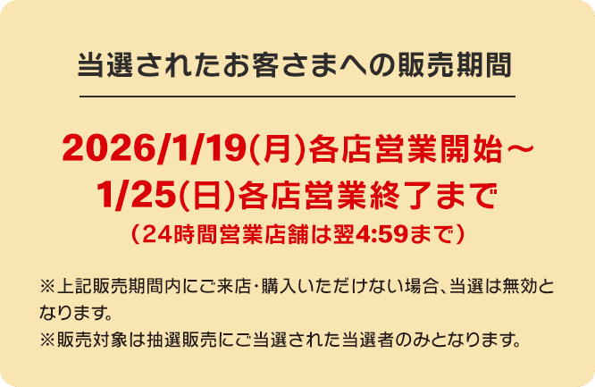 当選されたお客さまへの販売期間 2026/1/19(月)各店営業開始～1/25(日)各店営業終了まで(24時間営業店舗は翌4:59まで)