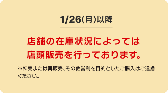 1/26(月)以降 店舗の在庫状況によっては 店頭販売を行っております。※転売または再販売、その他営利を目的としたご購入はご遠慮ください。