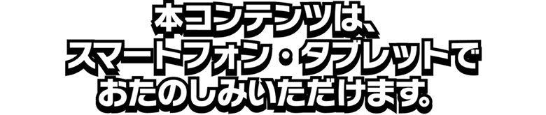 本コンテンツは、スマートフォン・タブレットでおたのしみいただけます。