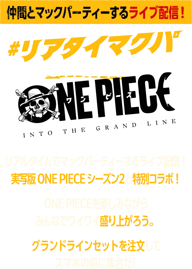 仲間とマックパーティーするライブ配信！ リアタイマクパ MEETS ONE PIECE リアルタイムでマックパーティーするライブ配信！ 実写版 ONE PIECE シーズン2と特別コラボ！ ONE PIECEを楽しみながら みんなでワイワイ盛り上がろう。 グランドラインセットを注文して スマホの前に集合だ！