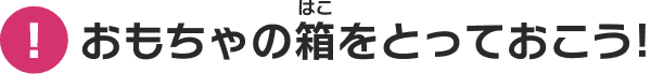 おもちゃの箱をとっておこう！