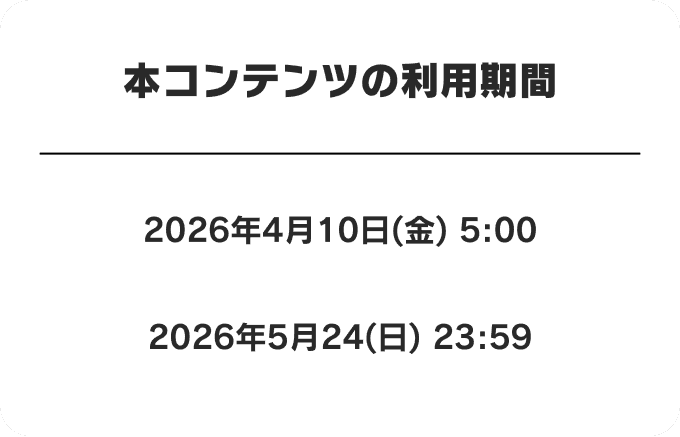本コンテンツの利用期間 2026年4月10日(金) 5:00 〜 2026年5月24日(日) 23:59