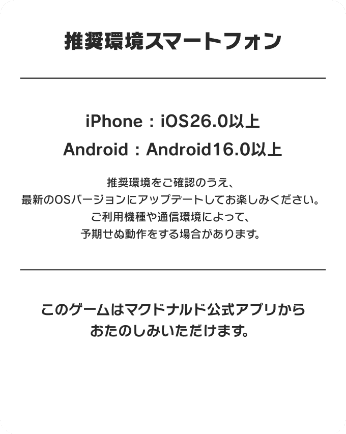 推奨環境スマートフォン iPhone : iOS26.0以上 Android : Android16.0以上 | 推奨環境をご確認のうえ、最新のOSバージョンにアップデートしてお楽しみください。ご利用機種や通信環境によって、予期せぬ動作をする場合があります。 このゲームはマクドナルド公式アプリからおたのしみいただけます。