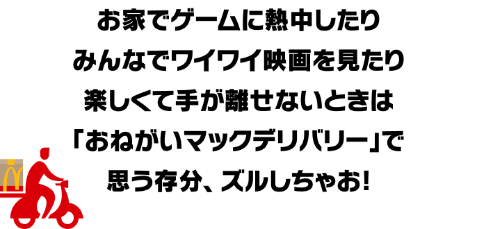 お家でゲームに熱中したりみんなでワイワイ映画を見たり楽しくて手が離せないときは「おねがいマックデリバリー」で思う存分、ズルしちゃお!