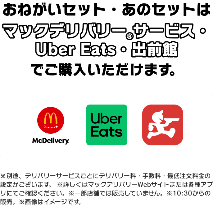 おねがいセット・あのセットは マックデリバリー®サービス・ Uber Eats・出前館 でご購入いただけます。※別途、デリバリーサービスごとにデリバリー料・手数料・最低注文料金の設定がございます。 ※詳しくはマックデリバリーWebサイトまたは各種アプリにてご確認ください。※一部店舗では販売していません。※10:30からの販売。※画像はイメージです。