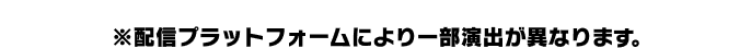 ※配信プラットフォームにより一部演出が異なります。
