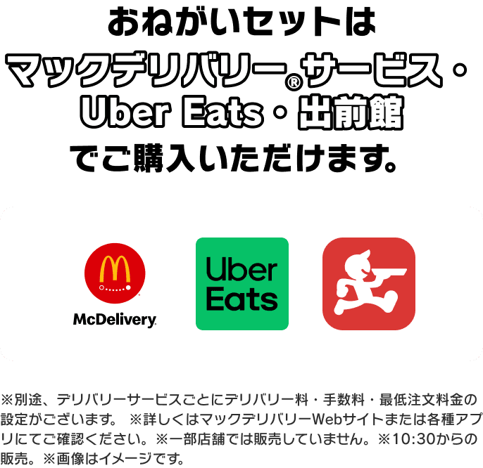 おねがいセットは マックデリバリー®サービス・ Uber Eats・出前館 でご購入いただけます。※別途、デリバリーサービスごとにデリバリー料・手数料・最低注文料金の設定がございます。※詳しくはマックデリバリーWebサイトまたは各種アプリにてご確認ください。※一部店舗では販売していません。※10:30からの販売。※画像はイメージです。