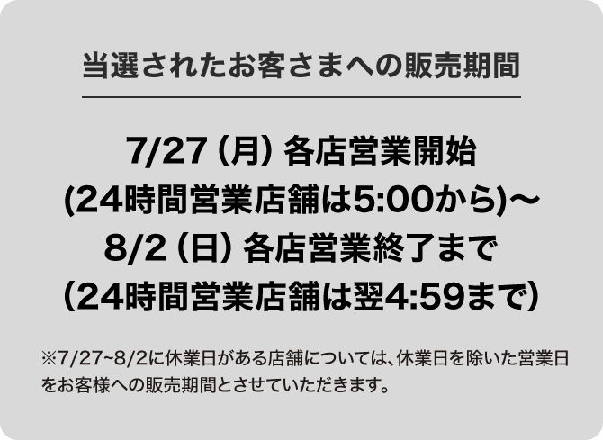 当選されたお客さまへの販売期間 7/27(月)各店営業開始(24時間営業店舗は5:00から)～8/2(日)各店営業終了まで(24時間営業店舗は翌4:59まで)