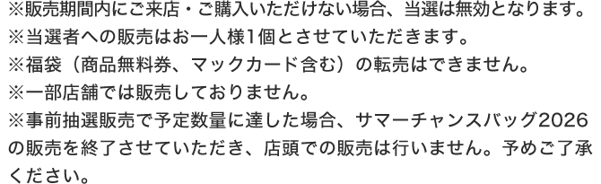 ※販売期間内にご来店・ご購入いただけない場合、当選は無効となります。※当選者への販売はお一人様1個とさせていただきます。※福袋（商品無料券、マックカード含む）の転売はできません。※一部店舗では販売しておりません。※事前抽選販売で予定数量に達した場合、サマーチャンスバッグ2026の販売を終了させていただき、店頭での販売は行いません。予めご了承ください。
