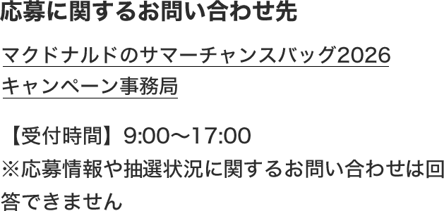 応募に関するお問い合わせ先 マクドナルドのサマーチャンスバッグ2026キャンペーン事務局 【受付時間】9:00〜17:00 ※応募情報や抽選状況に関するお問い合わせは回答できません